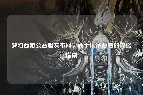 梦幻西游公益服发布网，新手玩家必看的攻略指南